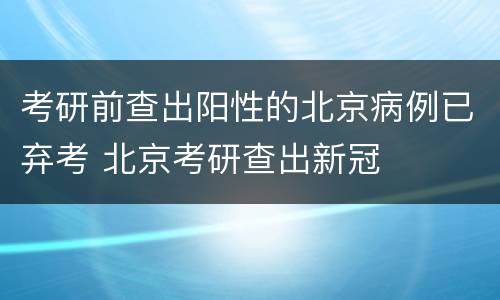 考研前查出阳性的北京病例已弃考 北京考研查出新冠