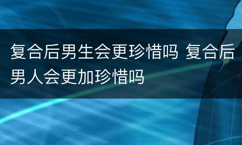 复合后男生会更珍惜吗 复合后男人会更加珍惜吗