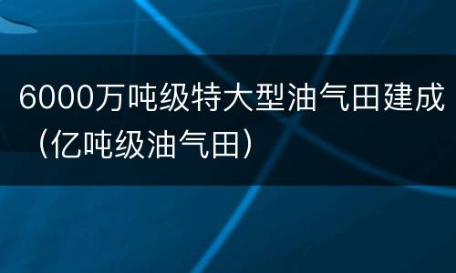 6000万吨级特大型油气田建成（亿吨级油气田）