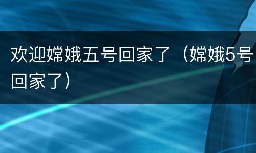 欢迎嫦娥五号回家了（嫦娥5号回家了）