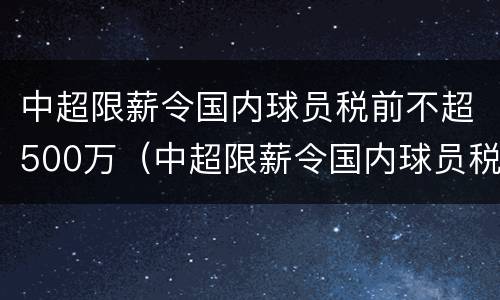 中超限薪令国内球员税前不超500万（中超限薪令国内球员税前不超500万怎么算）