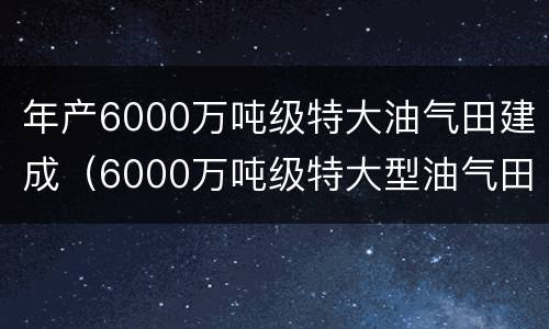 年产6000万吨级特大油气田建成（6000万吨级特大型油气田建成）