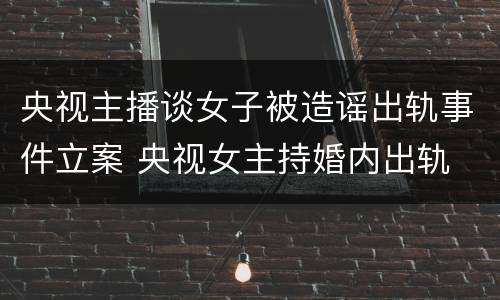 央视主播谈女子被造谣出轨事件立案 央视女主持婚内出轨