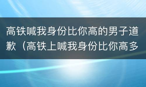 高铁喊我身份比你高的男子道歉（高铁上喊我身份比你高多了）