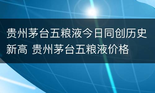 贵州茅台五粮液今日同创历史新高 贵州茅台五粮液价格