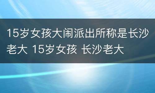 15岁女孩大闹派出所称是长沙老大 15岁女孩 长沙老大