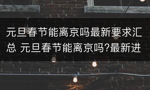 元旦春节能离京吗最新要求汇总 元旦春节能离京吗?最新进出京要求都在这