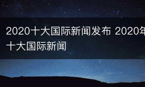 2020十大国际新闻发布 2020年十大国际新闻