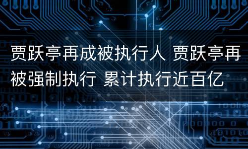 贾跃亭再成被执行人 贾跃亭再被强制执行 累计执行近百亿