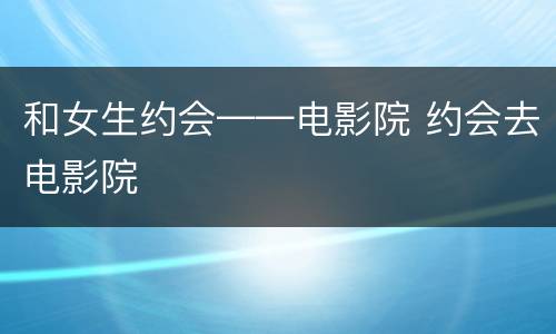 和女生约会——电影院 约会去电影院