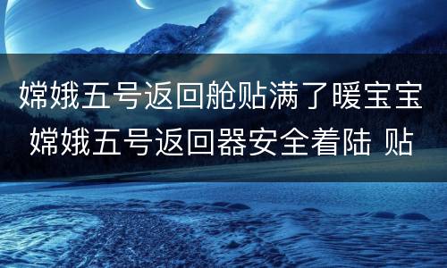 嫦娥五号返回舱贴满了暖宝宝 嫦娥五号返回器安全着陆 贴满“暖宝宝”