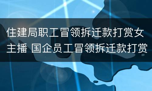 住建局职工冒领拆迁款打赏女主播 国企员工冒领拆迁款打赏女主播