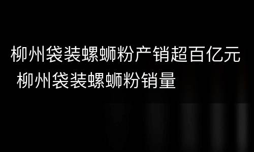 柳州袋装螺蛳粉产销超百亿元 柳州袋装螺蛳粉销量