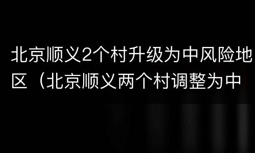 北京顺义2个村升级为中风险地区（北京顺义两个村调整为中风险地区）