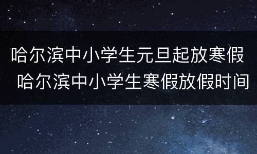 哈尔滨中小学生元旦起放寒假 哈尔滨中小学生寒假放假时间