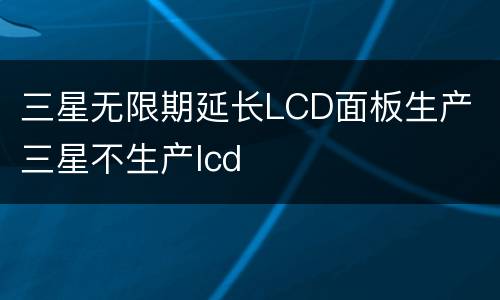 三星无限期延长LCD面板生产 三星不生产lcd