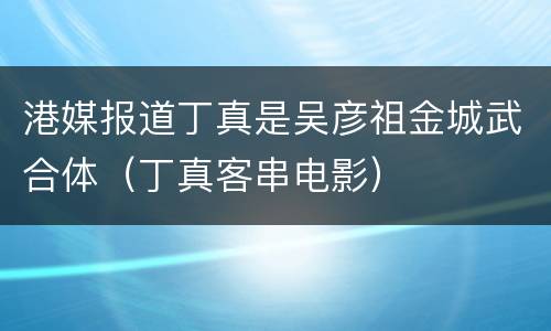 港媒报道丁真是吴彦祖金城武合体（丁真客串电影）