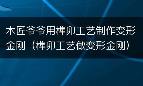 木匠爷爷用榫卯工艺制作变形金刚（榫卯工艺做变形金刚）