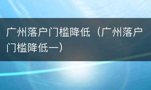 广州落户门槛降低（广州落户门槛降低一）