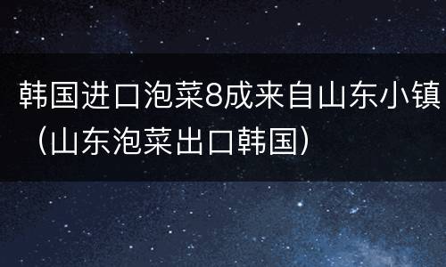 韩国进口泡菜8成来自山东小镇（山东泡菜出口韩国）