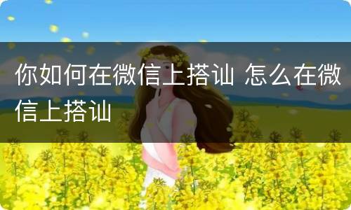 你如何在微信上搭讪 怎么在微信上搭讪