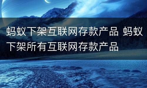 蚂蚁下架互联网存款产品 蚂蚁下架所有互联网存款产品