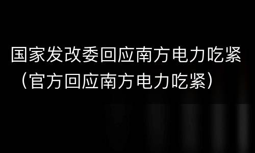 国家发改委回应南方电力吃紧（官方回应南方电力吃紧）