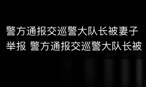 警方通报交巡警大队长被妻子举报 警方通报交巡警大队长被妻子举报一直不回家