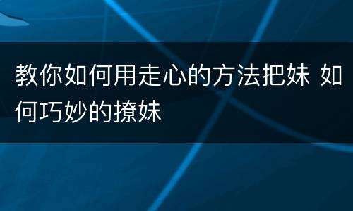 教你如何用走心的方法把妹 如何巧妙的撩妹