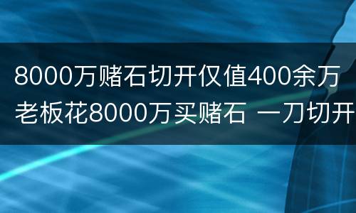 8000万赌石切开仅值400余万 老板花8000万买赌石 一刀切开发现仅值437万