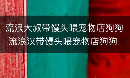 流浪大叔带馒头喂宠物店狗狗 流浪汉带馒头喂宠物店狗狗