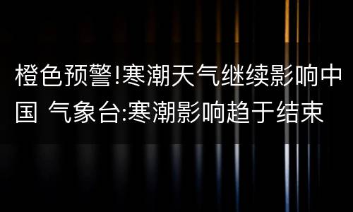 橙色预警!寒潮天气继续影响中国 气象台:寒潮影响趋于结束