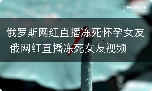 俄罗斯网红直播冻死怀孕女友 俄网红直播冻死女友视频