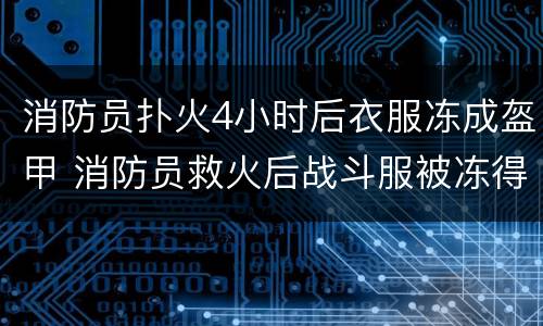 消防员扑火4小时后衣服冻成盔甲 消防员救火后战斗服被冻得咔咔响