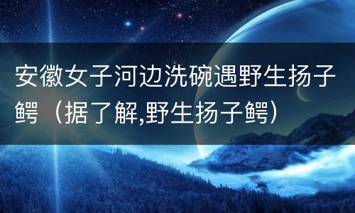 安徽女子河边洗碗遇野生扬子鳄（据了解,野生扬子鳄）