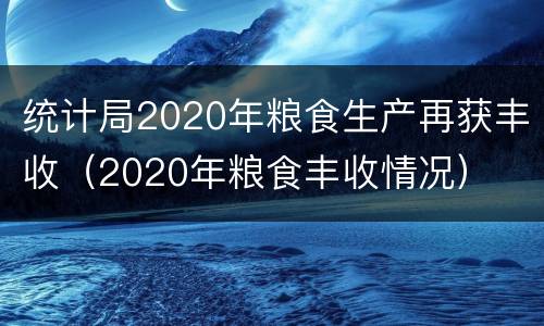 统计局2020年粮食生产再获丰收（2020年粮食丰收情况）