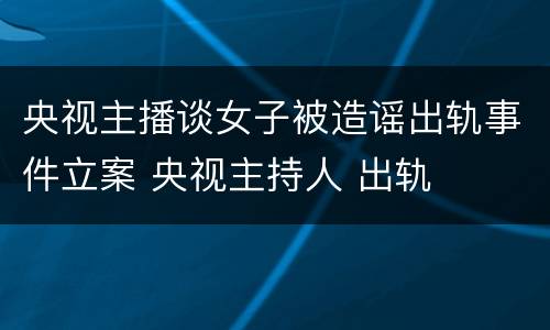 央视主播谈女子被造谣出轨事件立案 央视主持人 出轨