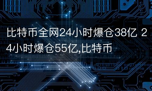 比特币全网24小时爆仓38亿 24小时爆仓55亿,比特币