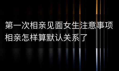 第一次相亲见面女生注意事项相亲怎样算默认关系了