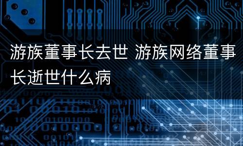 游族董事长去世 游族网络董事长逝世什么病