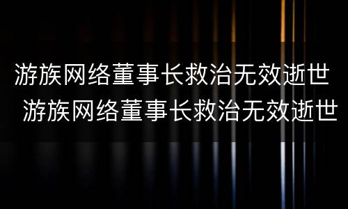 游族网络董事长救治无效逝世 游族网络董事长救治无效逝世原因