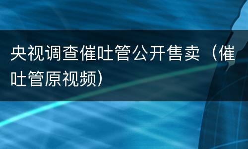 央视调查催吐管公开售卖（催吐管原视频）