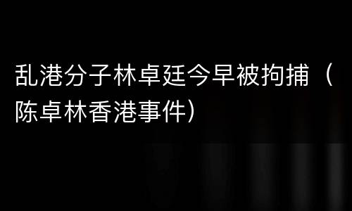 乱港分子林卓廷今早被拘捕（陈卓林香港事件）