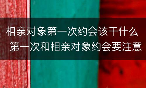 相亲对象第一次约会该干什么 第一次和相亲对象约会要注意什么