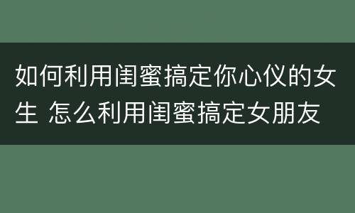 如何利用闺蜜搞定你心仪的女生 怎么利用闺蜜搞定女朋友