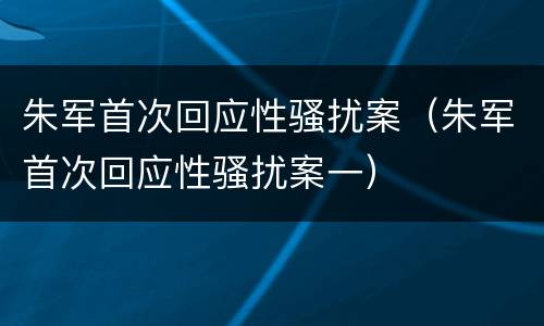 朱军首次回应性骚扰案（朱军首次回应性骚扰案一）