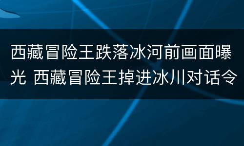 西藏冒险王跌落冰河前画面曝光 西藏冒险王掉进冰川对话令人毛骨悚然