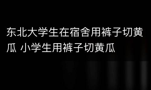 东北大学生在宿舍用裤子切黄瓜 小学生用裤子切黄瓜