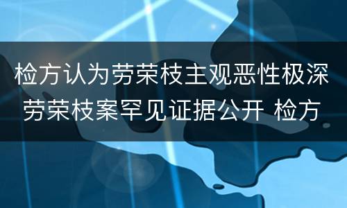 检方认为劳荣枝主观恶性极深 劳荣枝案罕见证据公开 检方揭穿其多个谎言