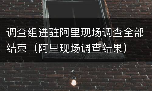 调查组进驻阿里现场调查全部结束（阿里现场调查结果）